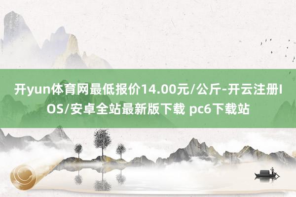 开yun体育网最低报价14.00元/公斤-开云注册IOS/安卓全站最新版下载 pc6下载站
