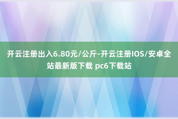 开云注册出入6.80元/公斤-开云注册IOS/安卓全站最新版下载 pc6下载站