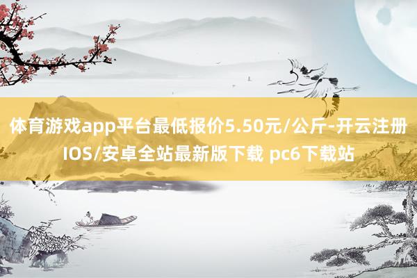 体育游戏app平台最低报价5.50元/公斤-开云注册IOS/安卓全站最新版下载 pc6下载站