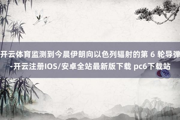 开云体育监测到今晨伊朗向以色列辐射的第 6 轮导弹-开云注册IOS/安卓全站最新版下载 pc6下载站