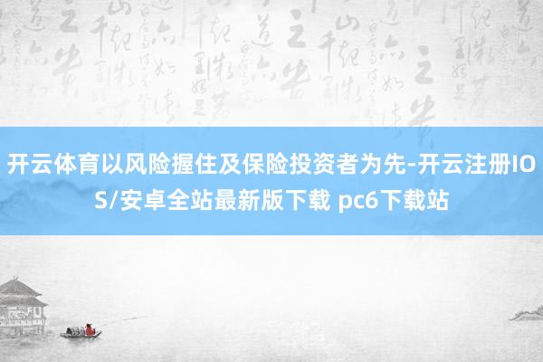 开云体育以风险握住及保险投资者为先-开云注册IOS/安卓全站最新版下载 pc6下载站