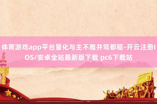 体育游戏app平台量化与主不雅并驾都驱-开云注册IOS/安卓全站最新版下载 pc6下载站