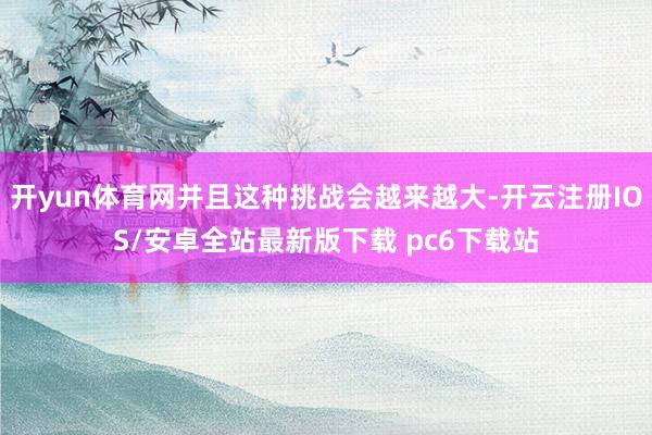 开yun体育网并且这种挑战会越来越大-开云注册IOS/安卓全站最新版下载 pc6下载站