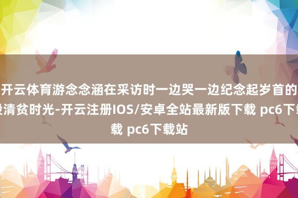 开云体育游念念涵在采访时一边哭一边纪念起岁首的那段清贫时光-开云注册IOS/安卓全站最新版下载 pc6下载站