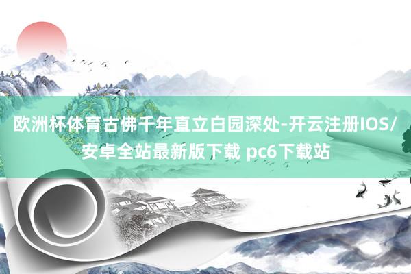 欧洲杯体育古佛千年直立白园深处-开云注册IOS/安卓全站最新版下载 pc6下载站