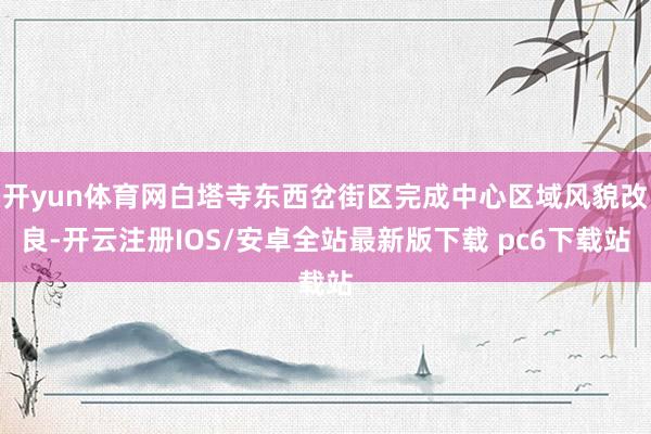 开yun体育网白塔寺东西岔街区完成中心区域风貌改良-开云注册IOS/安卓全站最新版下载 pc6下载站