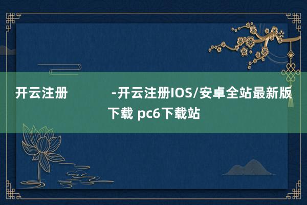 开云注册 -开云注册IOS/安卓全站最新版下载 pc6下载站