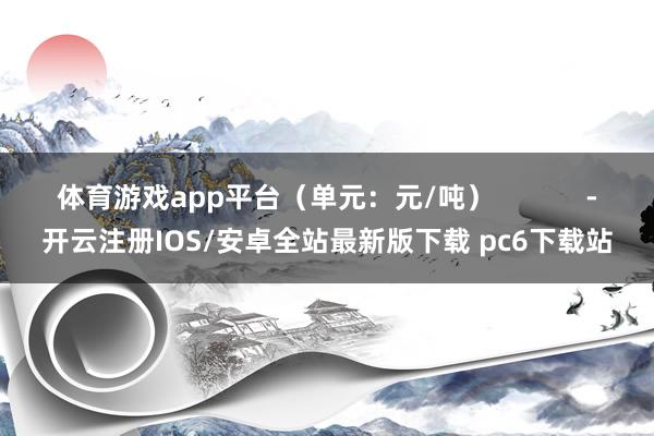 体育游戏app平台（单元：元/吨）            -开云注册IOS/安卓全站最新版下载 pc6下载站