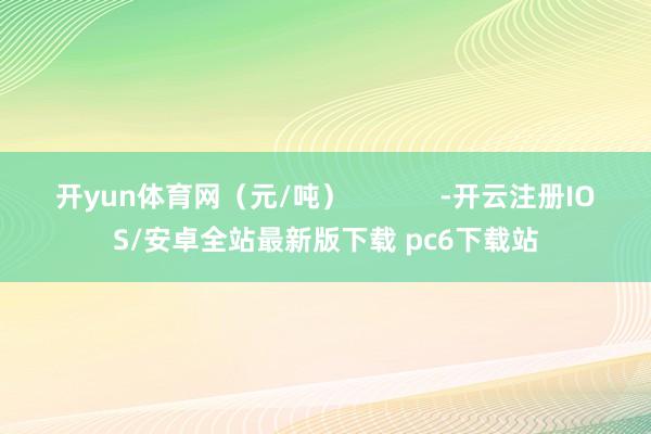 开yun体育网(元/吨) -开云注册IOS/安卓全站最新版下载 pc6下载站