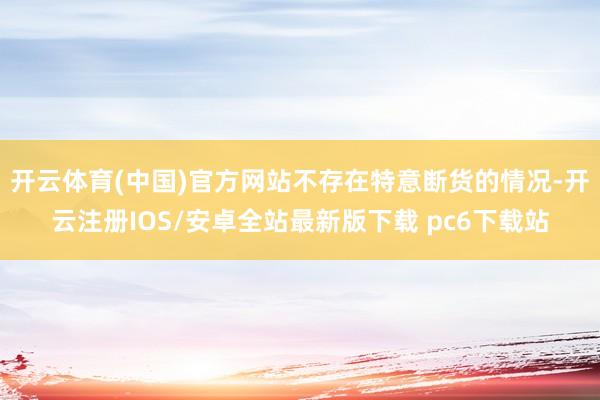 开云体育(中国)官方网站不存在特意断货的情况-开云注册IOS/安卓全站最新版下载 pc6下载站