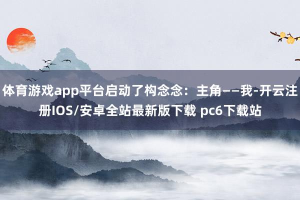 体育游戏app平台启动了构念念：主角——我-开云注册IOS/安卓全站最新版下载 pc6下载站