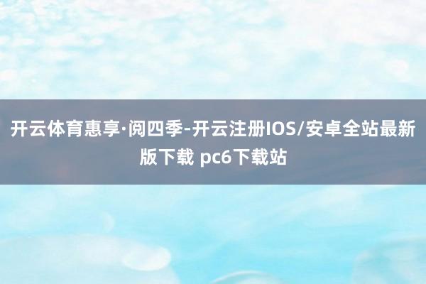 开云体育惠享·阅四季-开云注册IOS/安卓全站最新版下载 pc6下载站