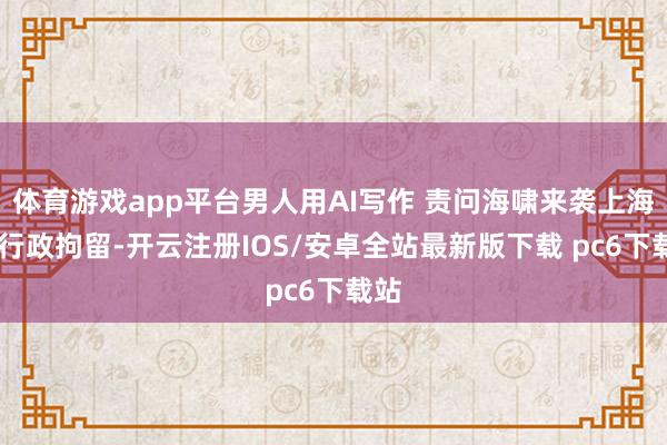 体育游戏app平台男人用AI写作 责问海啸来袭上海 被行政拘留-开云注册IOS/安卓全站最新版下载 pc6下载站