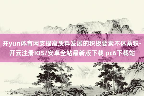 开yun体育网支捏高质料发展的积极要素不休蓄积-开云注册IOS/安卓全站最新版下载 pc6下载站