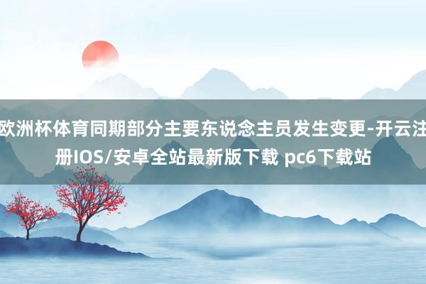 欧洲杯体育同期部分主要东说念主员发生变更-开云注册IOS/安卓全站最新版下载 pc6下载站