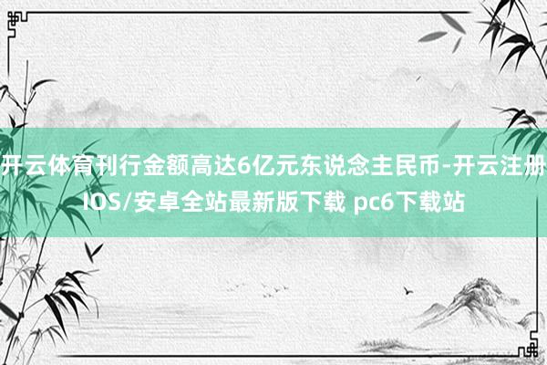 开云体育刊行金额高达6亿元东说念主民币-开云注册IOS/安卓全站最新版下载 pc6下载站