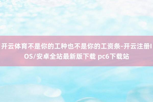 开云体育不是你的工种也不是你的工资条-开云注册IOS/安卓全站最新版下载 pc6下载站