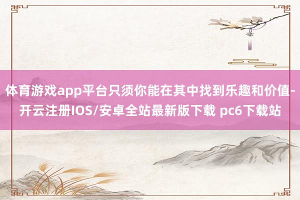 体育游戏app平台只须你能在其中找到乐趣和价值-开云注册IOS/安卓全站最新版下载 pc6下载站