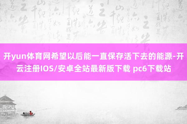 开yun体育网希望以后能一直保存活下去的能源-开云注册IOS/安卓全站最新版下载 pc6下载站