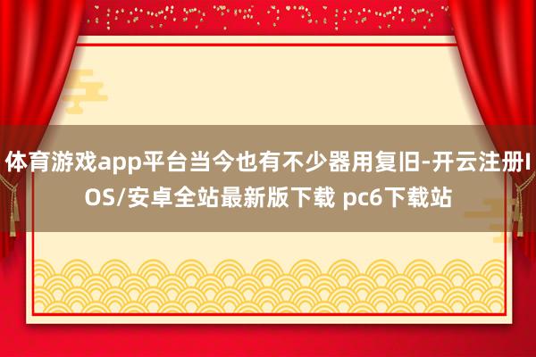 体育游戏app平台当今也有不少器用复旧-开云注册IOS/安卓全站最新版下载 pc6下载站