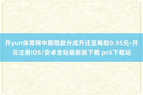 开yun体育网中期现款分成升迁至每股0.95元-开云注册IOS/安卓全站最新版下载 pc6下载站