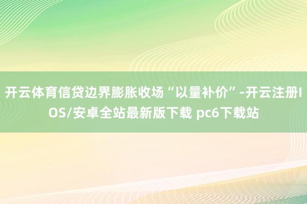 开云体育信贷边界膨胀收场“以量补价”-开云注册IOS/安卓全站最新版下载 pc6下载站