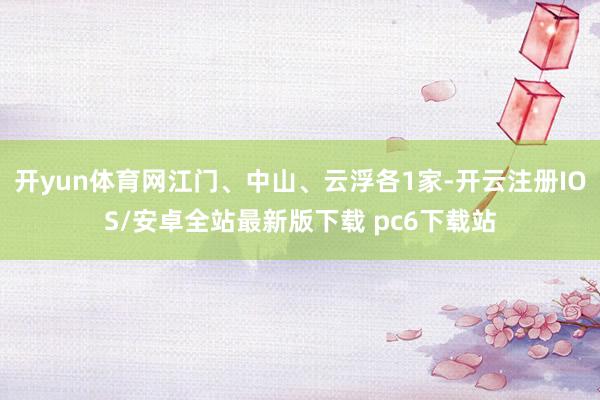 开yun体育网江门、中山、云浮各1家-开云注册IOS/安卓全站最新版下载 pc6下载站