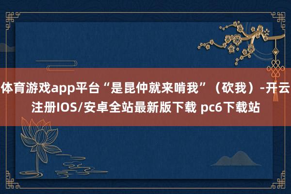 体育游戏app平台“是昆仲就来啃我”(砍我)-开云注册IOS/安卓全站最新版下载 pc6下载站