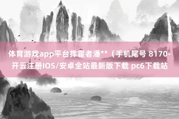 体育游戏app平台挥霍者潘**（手机尾号 8170-开云注册IOS/安卓全站最新版下载 pc6下载站