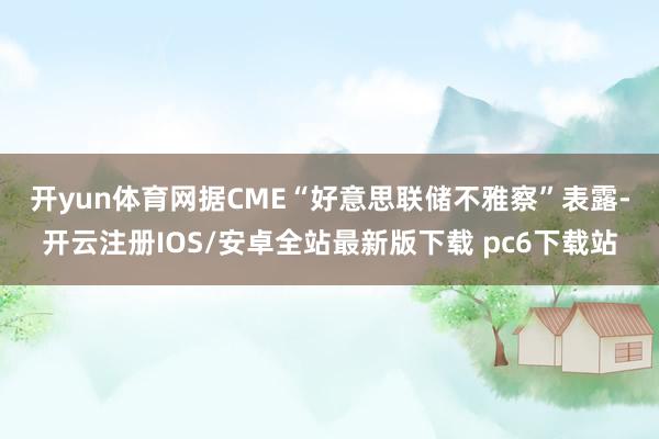 开yun体育网 据CME“好意思联储不雅察”表露-开云注册IOS/安卓全站最新版下载 pc6下载站