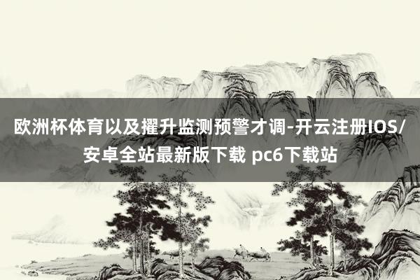 欧洲杯体育以及擢升监测预警才调-开云注册IOS/安卓全站最新版下载 pc6下载站