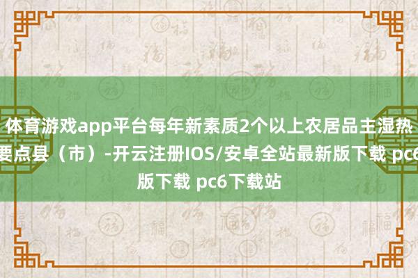 体育游戏app平台每年新素质2个以上农居品主湿热链物流要点县（市）-开云注册IOS/安卓全站最新版下载 pc6下载站