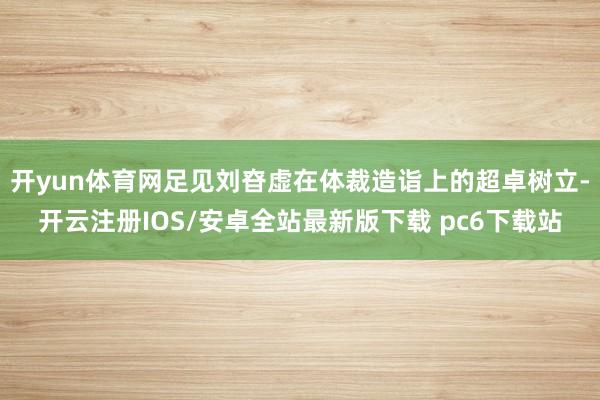开yun体育网足见刘昚虚在体裁造诣上的超卓树立-开云注册IOS/安卓全站最新版下载 pc6下载站