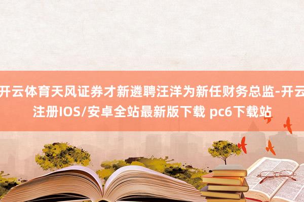开云体育天风证券才新遴聘汪洋为新任财务总监-开云注册IOS/安卓全站最新版下载 pc6下载站