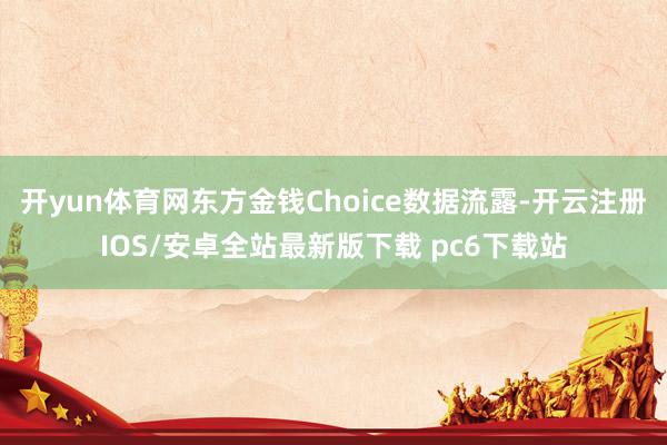 开yun体育网东方金钱Choice数据流露-开云注册IOS/安卓全站最新版下载 pc6下载站