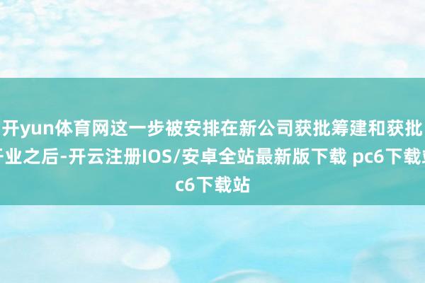 开yun体育网这一步被安排在新公司获批筹建和获批开业之后-开云注册IOS/安卓全站最新版下载 pc6下载站