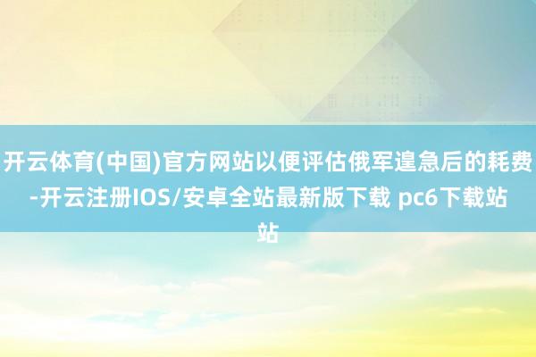 开云体育(中国)官方网站以便评估俄军遑急后的耗费-开云注册IOS/安卓全站最新版下载 pc6下载站