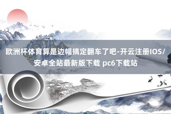 欧洲杯体育算是边幅搞定翻车了吧-开云注册IOS/安卓全站最新版下载 pc6下载站
