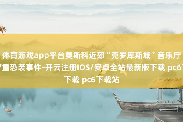 体育游戏app平台莫斯科近郊“克罗库斯城”音乐厅发生严重恐袭事件-开云注册IOS/安卓全站最新版下载 pc6下载站