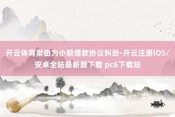 开云体育案由为小额借款协议纠纷-开云注册IOS/安卓全站最新版下载 pc6下载站