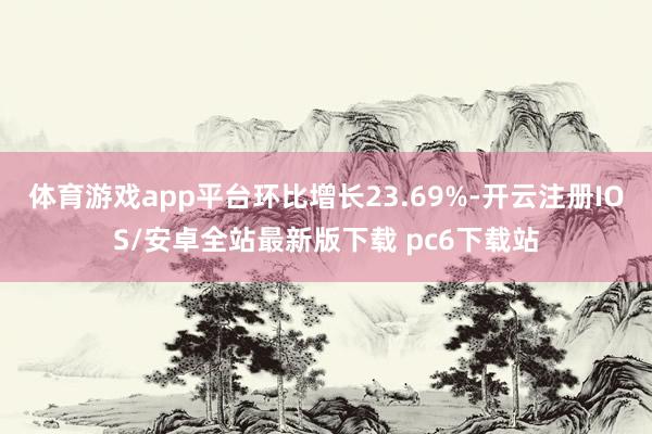 体育游戏app平台环比增长23.69%-开云注册IOS/安卓全站最新版下载 pc6下载站