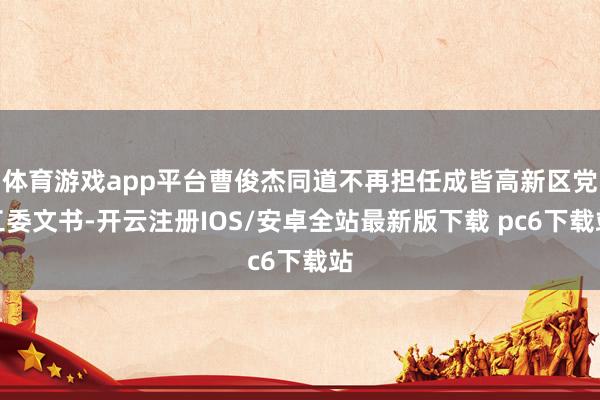 体育游戏app平台曹俊杰同道不再担任成皆高新区党工委文书-开云注册IOS/安卓全站最新版下载 pc6下载站