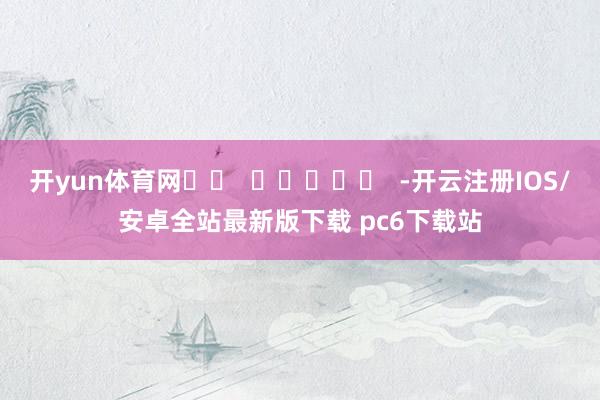 开yun体育网		  					  -开云注册IOS/安卓全站最新版下载 pc6下载站