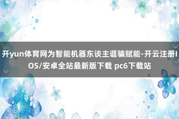 开yun体育网为智能机器东谈主诓骗赋能-开云注册IOS/安卓全站最新版下载 pc6下载站