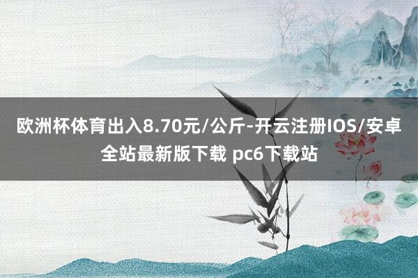 欧洲杯体育出入8.70元/公斤-开云注册IOS/安卓全站最新版下载 pc6下载站