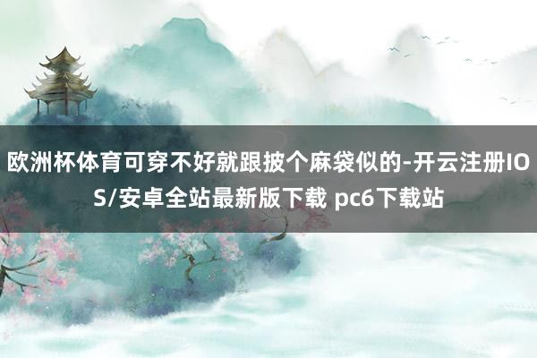 欧洲杯体育可穿不好就跟披个麻袋似的-开云注册IOS/安卓全站最新版下载 pc6下载站