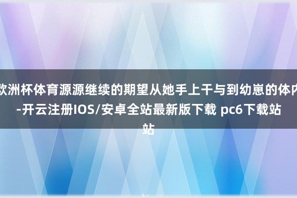 欧洲杯体育源源继续的期望从她手上干与到幼崽的体内-开云注册IOS/安卓全站最新版下载 pc6下载站