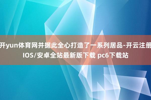 开yun体育网并据此全心打造了一系列居品-开云注册IOS/安卓全站最新版下载 pc6下载站