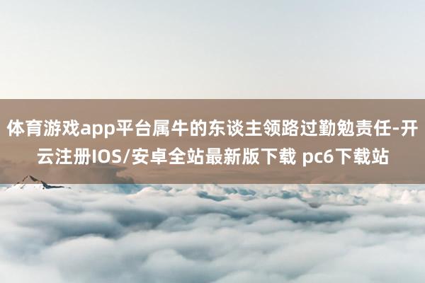 体育游戏app平台属牛的东谈主领路过勤勉责任-开云注册IOS/安卓全站最新版下载 pc6下载站