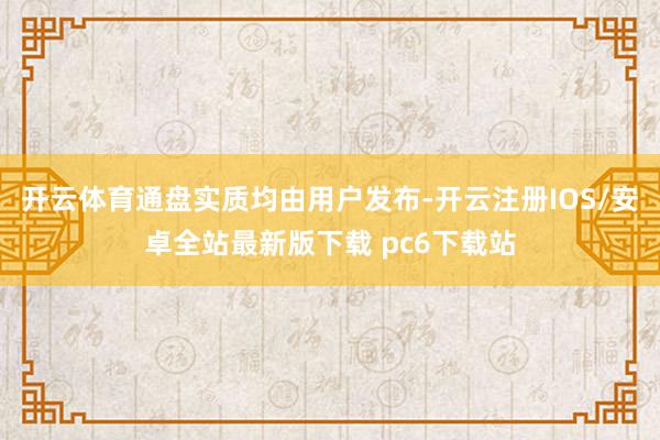 开云体育通盘实质均由用户发布-开云注册IOS/安卓全站最新版下载 pc6下载站